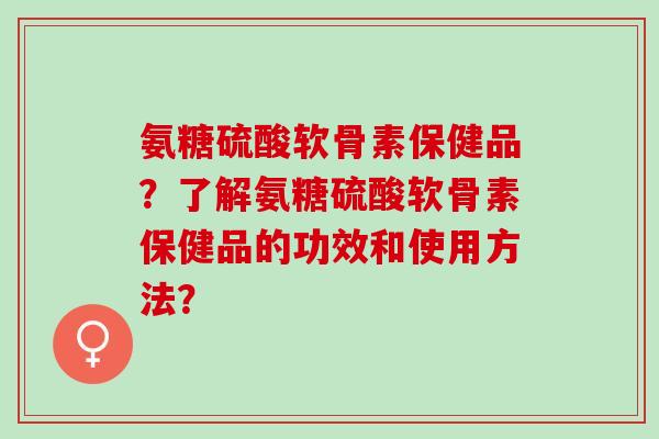 氨糖硫酸软骨素保健品？了解氨糖硫酸软骨素保健品的功效和使用方法？
