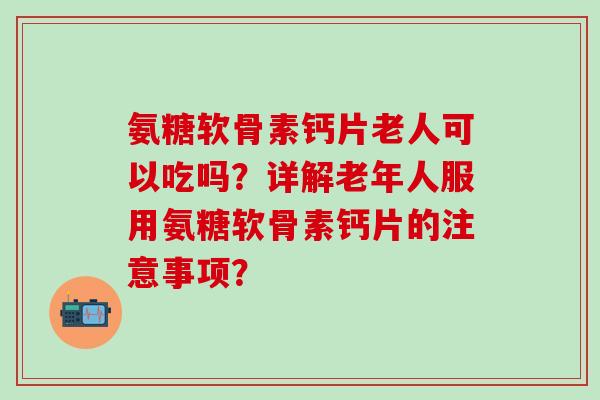 氨糖软骨素钙片老人可以吃吗?详解老年人服用氨糖软骨素钙片的注意事项? 氨糖软骨素钙片老人可以吃吗?详解老年人服用氨糖软骨素钙片的注意事项?