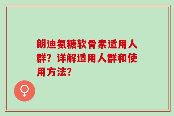朗迪氨糖软骨素适用人群?详解适用人群和使用方法? 朗迪氨糖软骨素适用人群?详解适用人群和使用方法?