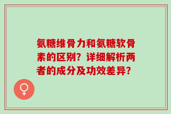 氨糖维骨力和氨糖软骨素的区别?详细解析两者的成分及功效差异? 氨糖维骨力和氨糖软骨素的区别?详细解析两者的成分及功效差异?