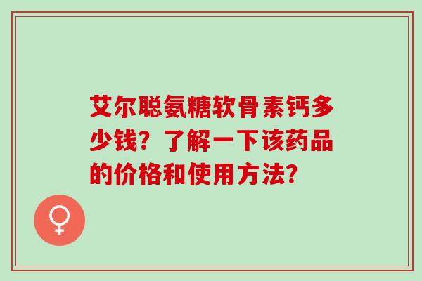 艾尔聪氨糖软骨素钙多少钱?了解一下该药品的价格和使用方法? 艾尔聪氨糖软骨素钙多少钱?了解一下该药品的价格和使用方法?