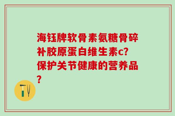 海钰牌软骨素氨糖骨碎补胶原蛋白维生素c?保护关节健康的营养品? 海钰牌软骨素氨糖骨碎补胶原蛋白维生素c?保护关节健康的营养品?