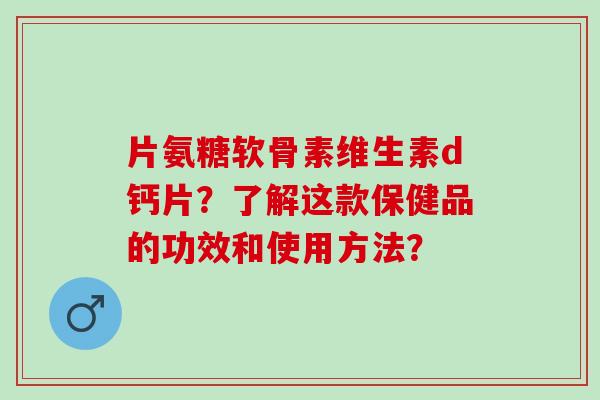 片氨糖软骨素维生素d钙片？了解这款保健品的功效和使用方法？