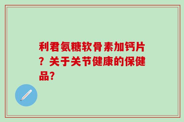 利君氨糖软骨素加钙片？关于关节健康的保健品？