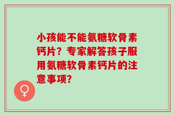 小孩能不能氨糖软骨素钙片？专家解答孩子服用氨糖软骨素钙片的注意事项？