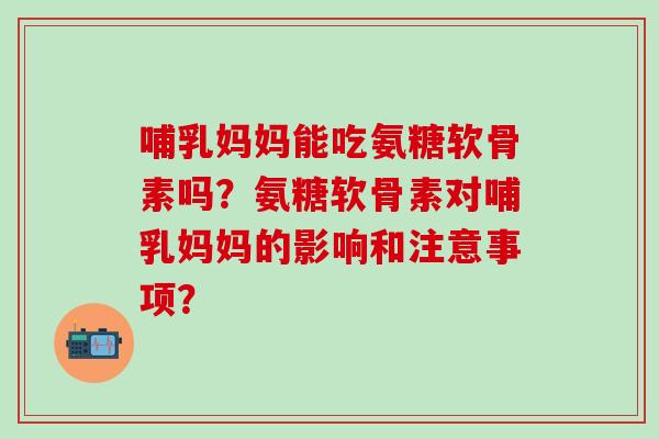哺乳妈妈能吃氨糖软骨素吗？氨糖软骨素对哺乳妈妈的影响和注意事项？