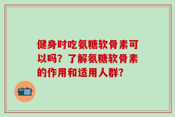 健身时吃氨糖软骨素可以吗？了解氨糖软骨素的作用和适用人群？