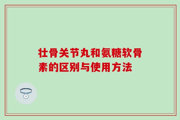 壮骨关节丸和氨糖软骨素的区别与使用方法