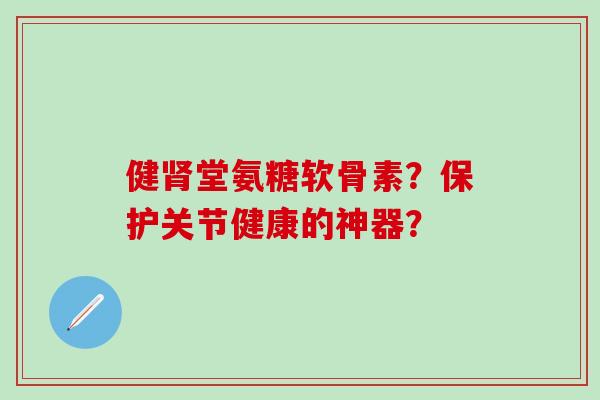 健肾堂氨糖软骨素？保护关节健康的神器？
