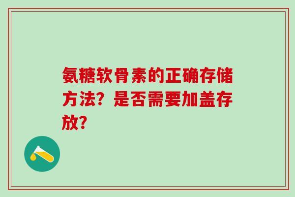 氨糖软骨素的正确存储方法？是否需要加盖存放？