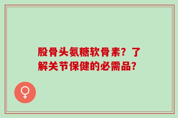 股骨头氨糖软骨素？了解关节保健的必需品？