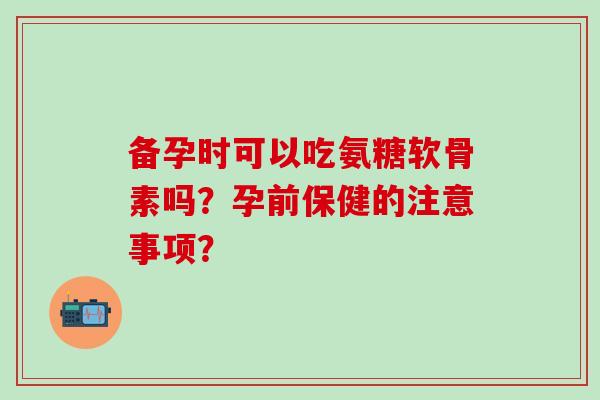 备孕时可以吃氨糖软骨素吗?孕前保健的注意事项? 备孕时可以吃氨糖软骨素吗?孕前保健的注意事项?