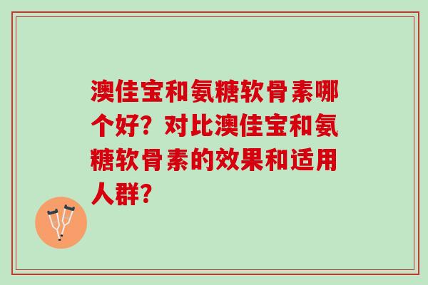 澳佳宝和氨糖软骨素哪个好?对比澳佳宝和氨糖软骨素的效果和适用人群? 澳佳宝和氨糖软骨素哪个好?对比澳佳宝和氨糖软骨素的效果和适用人群?