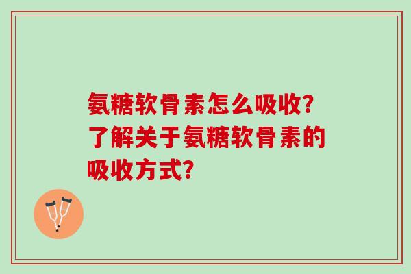 氨糖软骨素怎么吸收?了解关于氨糖软骨素的吸收方式? 氨糖软骨素怎么吸收?了解关于氨糖软骨素的吸收方式?