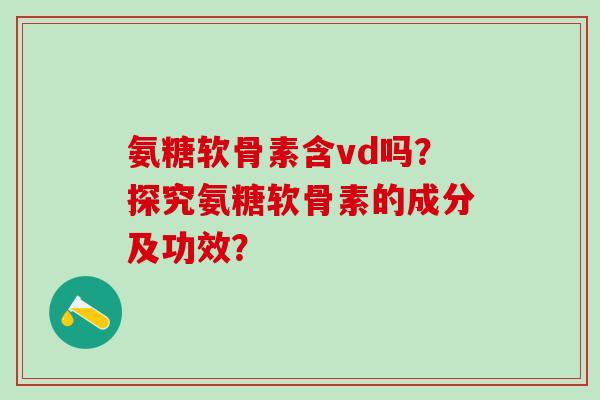 氨糖软骨素含vd吗？探究氨糖软骨素的成分及功效？