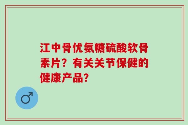 江中骨优氨糖硫酸软骨素片?有关关节保健的健康产品? 江中骨优氨糖硫酸软骨素片?有关关节保健的健康产品?