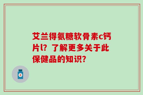 艾兰得氨糖软骨素c钙片l？了解更多关于此保健品的知识？