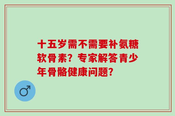 十五岁需不需要补氨糖软骨素？专家解答青少年骨骼健康问题？