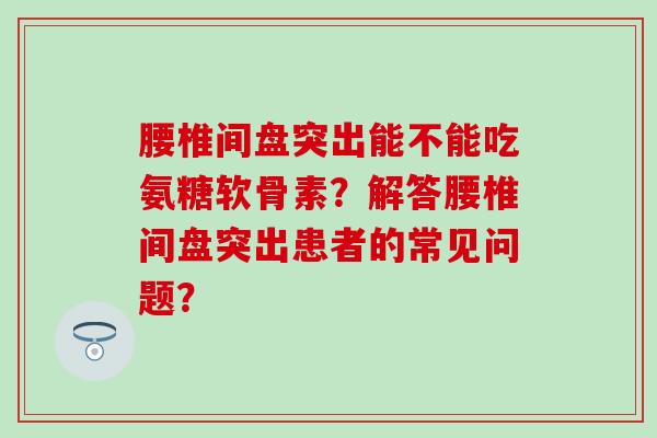腰椎间盘突出能不能吃氨糖软骨素？解答腰椎间盘突出患者的常见问题？