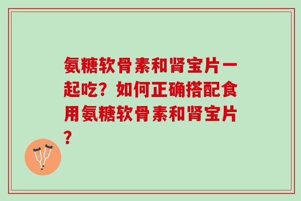 氨糖软骨素和宝片一起吃？如何正确搭配食用氨糖软骨素和宝片？