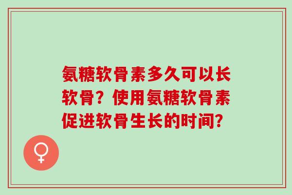 氨糖软骨素多久可以长软骨？使用氨糖软骨素促进软骨生长的时间？