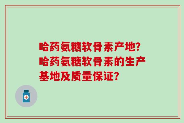 哈药氨糖软骨素产地？哈药氨糖软骨素的生产基地及质量保证？