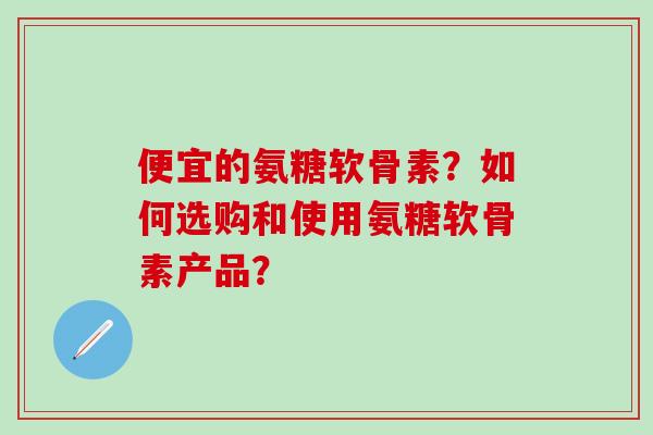 便宜的氨糖软骨素？如何选购和使用氨糖软骨素产品？