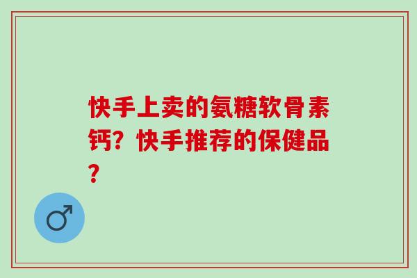 快手上卖的氨糖软骨素钙？快手推荐的保健品？