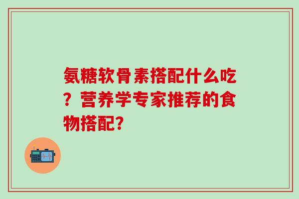 氨糖软骨素搭配什么吃？营养学专家推荐的食物搭配？
