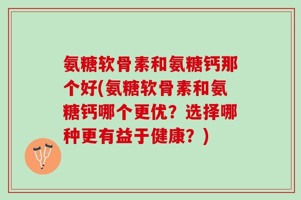 氨糖软骨素和氨糖钙那个好(氨糖软骨素和氨糖钙哪个更优？选择哪种更有益于健康？)