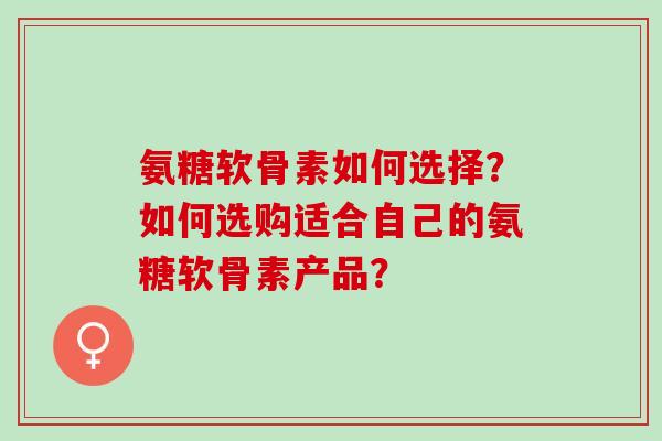 氨糖软骨素如何选择？如何选购适合自己的氨糖软骨素产品？