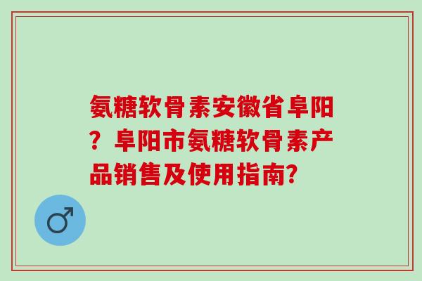 氨糖软骨素安徽省阜阳？阜阳市氨糖软骨素产品销售及使用指南？