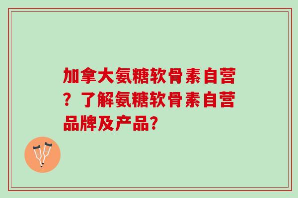 加拿大氨糖软骨素自营？了解氨糖软骨素自营品牌及产品？