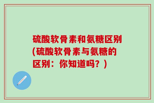 硫酸软骨素和氨糖区别(硫酸软骨素与氨糖的区别:你知道吗?) 硫酸软骨素和氨糖区别(硫酸软骨素与氨糖的区别:你知道吗?)