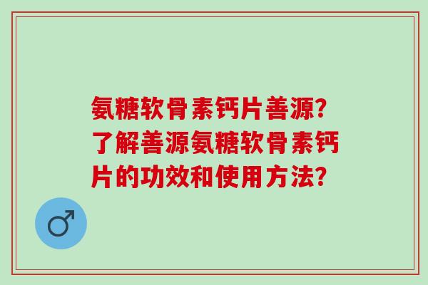 氨糖软骨素钙片善源？了解善源氨糖软骨素钙片的功效和使用方法？