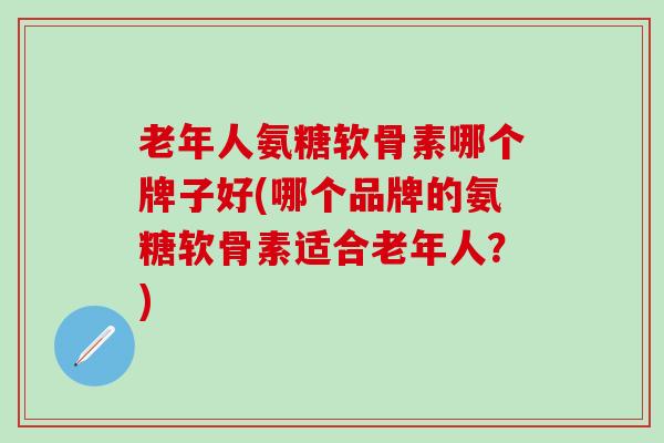 老年人氨糖软骨素哪个牌子好(哪个品牌的氨糖软骨素适合老年人？)