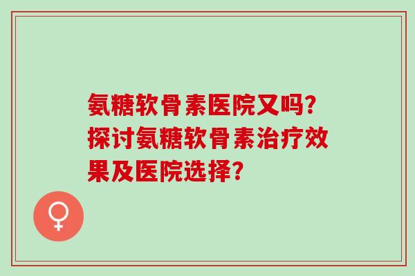 氨糖软骨素医院又吗?探讨氨糖软骨素效果及医院选择? 氨糖软骨素医院又吗?探讨氨糖软骨素效果及医院选择?