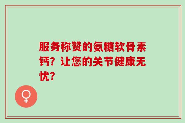 服务称赞的氨糖软骨素钙？让您的关节健康无忧？