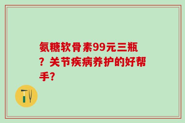 氨糖软骨素99元三瓶？关节疾病养护的好帮手？