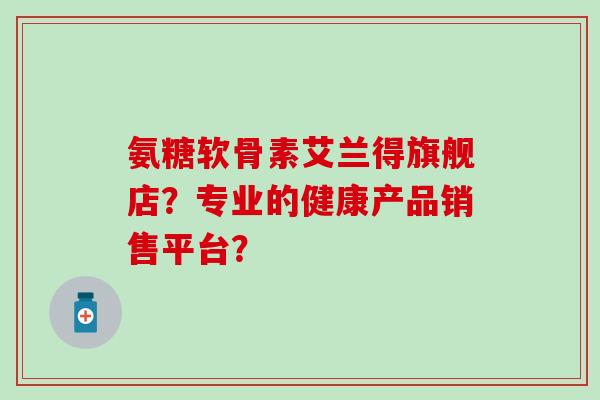 氨糖软骨素艾兰得旗舰店？专业的健康产品销售平台？
