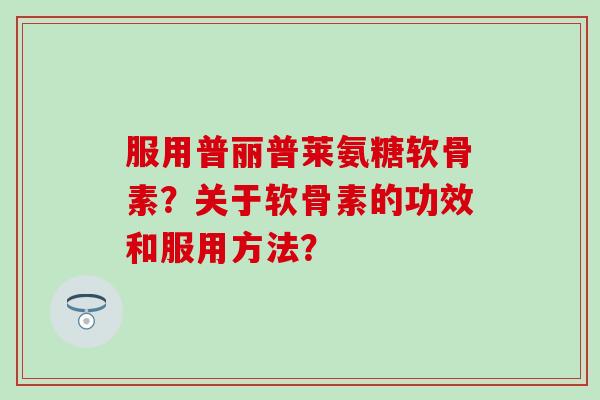 服用普丽普莱氨糖软骨素?关于软骨素的功效和服用方法? 服用普丽普莱氨糖软骨素?关于软骨素的功效和服用方法?