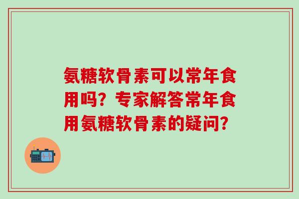 氨糖软骨素可以常年食用吗？专家解答常年食用氨糖软骨素的疑问？