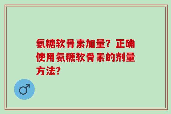 氨糖软骨素加量？正确使用氨糖软骨素的剂量方法？