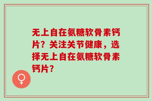 无上自在氨糖软骨素钙片?关注关节健康,选择无上自在氨糖软骨素钙片? 无上自在氨糖软骨素钙片?关注关节健康,选择无上自在氨糖软骨素钙片?