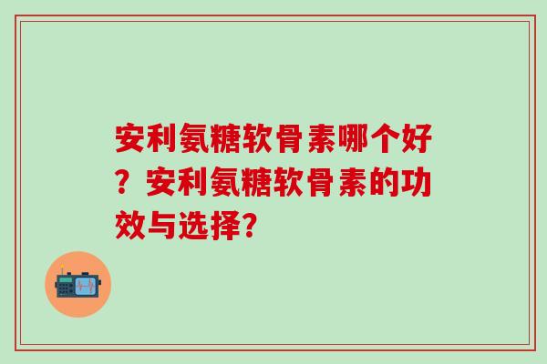 安利氨糖软骨素哪个好？安利氨糖软骨素的功效与选择？