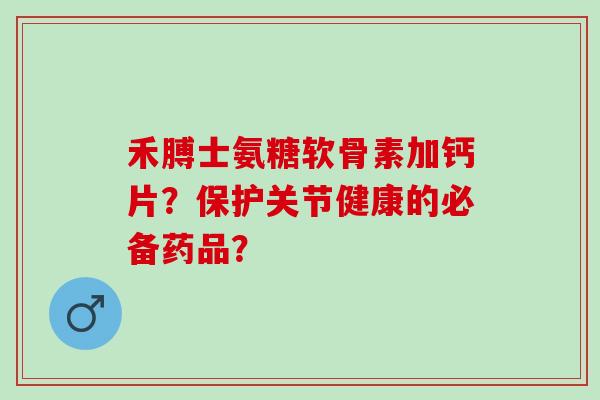 禾膊士氨糖软骨素加钙片？保护关节健康的必备药品？