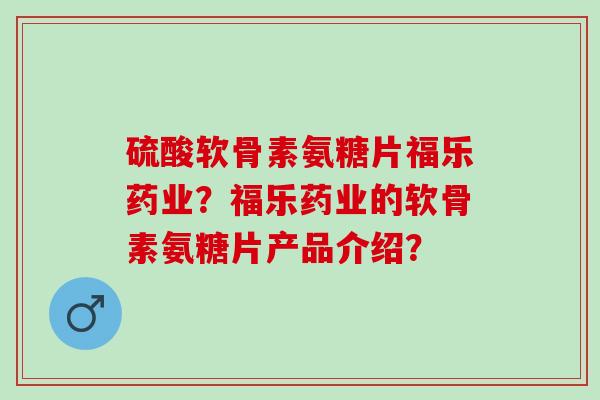 硫酸软骨素氨糖片福乐药业？福乐药业的软骨素氨糖片产品介绍？