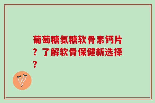 葡萄糖氨糖软骨素钙片？了解软骨保健新选择？