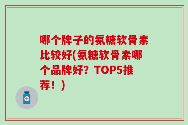 哪个牌子的氨糖软骨素比较好(氨糖软骨素哪个品牌好？TOP5推荐！)