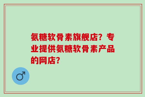 氨糖软骨素旗舰店？专业提供氨糖软骨素产品的网店？